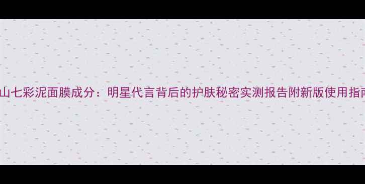 火山七彩泥面膜成分明星代言背后的护肤秘密实测报告附新版使用指南