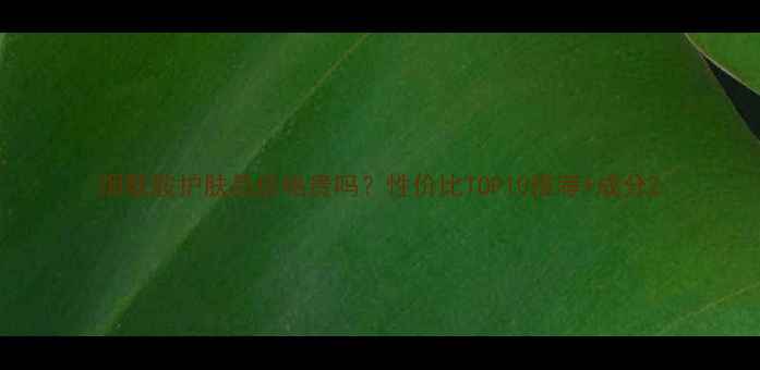 烟酰胺护肤品价格贵吗性价比TOP10推荐成分