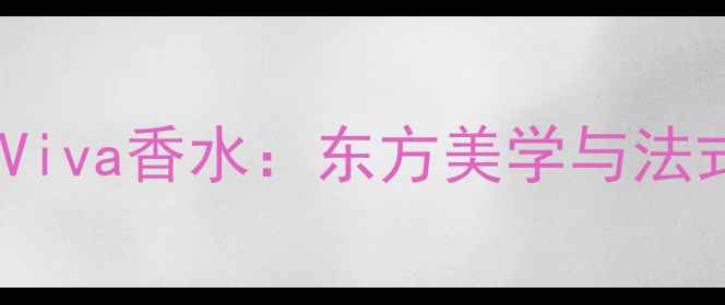 热门香氛品牌深度Viva香水东方美学与法式浪漫的完美融合