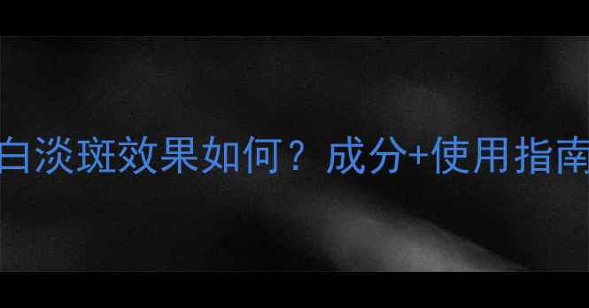 熊果苷的美白淡斑效果如何成分使用指南避坑攻略
