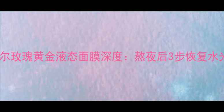 熬夜肌急救指南牛尔玫瑰黄金液态面膜深度熬夜后3步恢复水光肌的夜间修护秘籍
