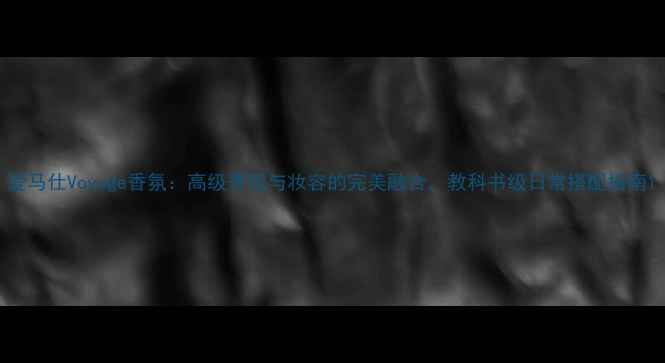 爱马仕Voyage香氛高级香氛与妆容的完美融合教科书级日常搭配指南