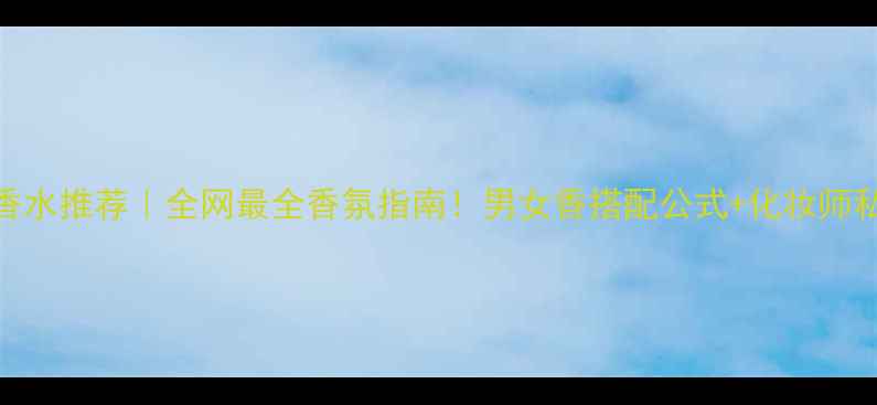 爱马仕香水推荐全网最全香氛指南男女香搭配公式化妆师私藏用法