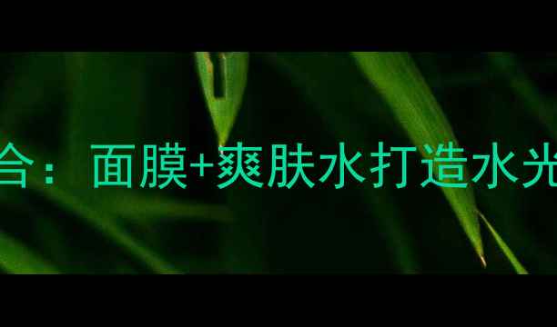 玛丽艳焕肤黄金组合面膜爽肤水打造水光肌的6大核心优势