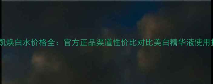 玫琳凯焕白水价格全官方正品渠道性价比对比美白精华液使用指南