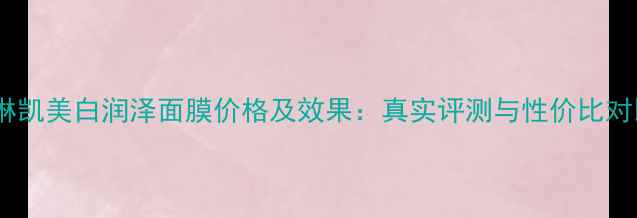 玫琳凯美白润泽面膜价格及效果真实评测与性价比对比