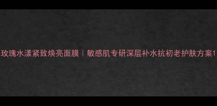 玫瑰水漾紧致焕亮面膜敏感肌专研深层补水抗初老护肤方案