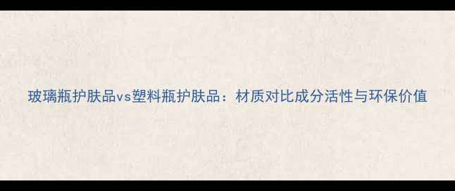 玻璃瓶护肤品vs塑料瓶护肤品材质对比成分活性与环保价值