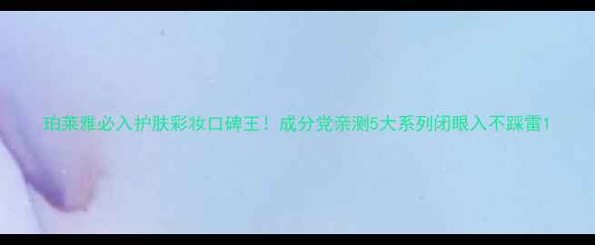珀莱雅必入护肤彩妆口碑王成分党亲测5大系列闭眼入不踩雷