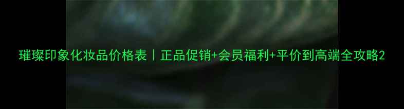 璀璨印象化妆品价格表正品促销会员福利平价到高端全攻略