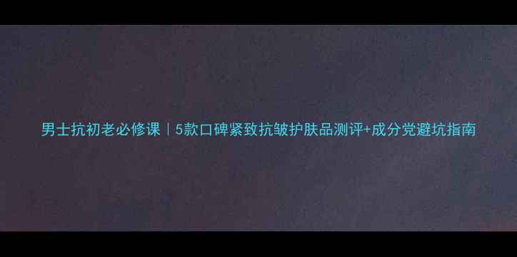 男士抗初老必修课5款口碑紧致抗皱护肤品测评成分党避坑指南