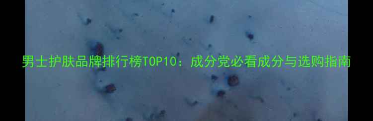 男士护肤品牌排行榜TOP10成分党必看成分与选购指南