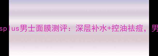 男士护肤必看mensplus男士面膜测评深层补水控油祛痘男性专属护肤方案