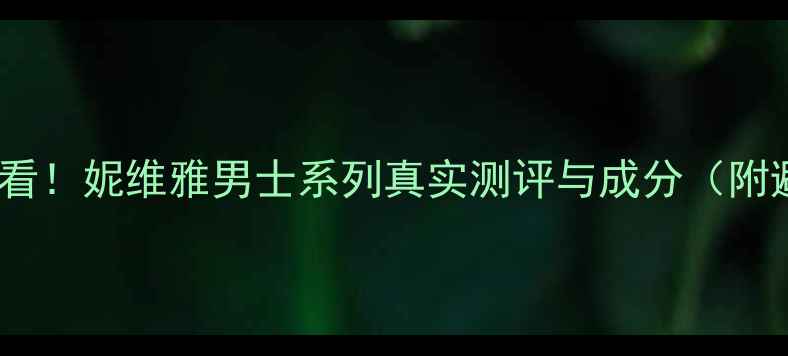 男士护肤必看妮维雅男士系列真实测评与成分附避坑指南