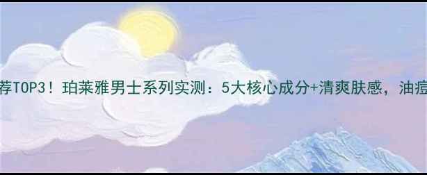 男士护肤推荐TOP3珀莱雅男士系列实测5大核心成分清爽肤感油痘肌男生必看