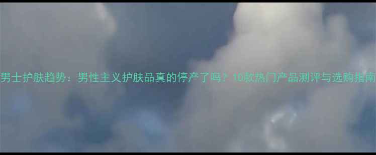 男士护肤趋势男性主义护肤品真的停产了吗10款热门产品测评与选购指南