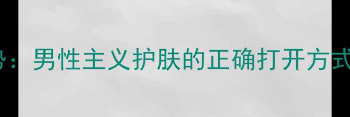 男士护肤趋势男性主义护肤的正确打开方式与产品推荐