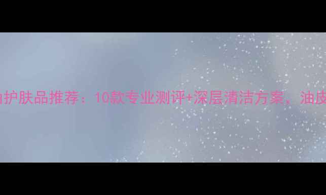 男士控油护肤品推荐10款专业测评深层清洁方案油皮必看