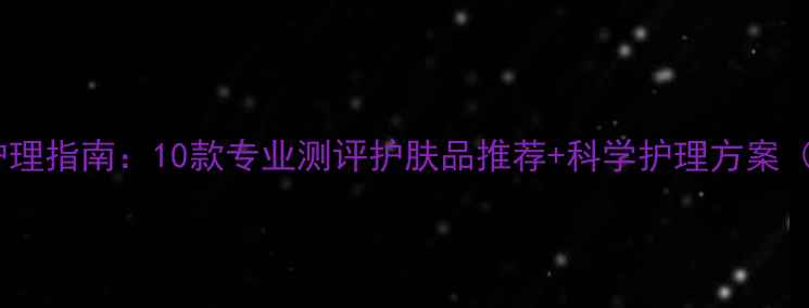 男士毛孔粗大急救护理指南10款专业测评护肤品推荐科学护理方案附真人实测对比