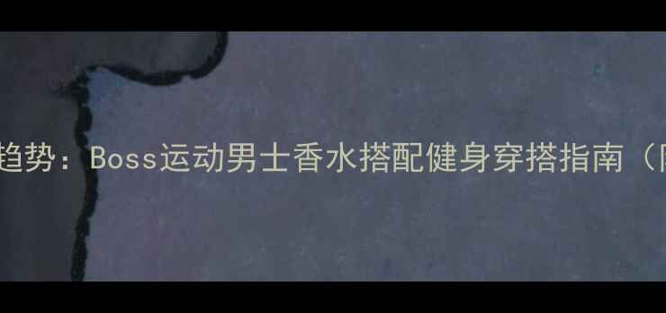 男士淡香水新趋势Boss运动男士香水搭配健身穿搭指南附使用技巧