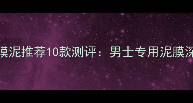 男士清洁面膜泥推荐10款测评男士专用泥膜深层清洁指南