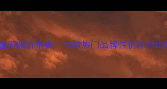 男士面部护理面膜价格表10款热门品牌性价比对比与选购指南