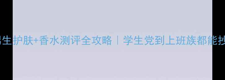 男生必备男生护肤香水测评全攻略学生党到上班族都能抄作业的清单
