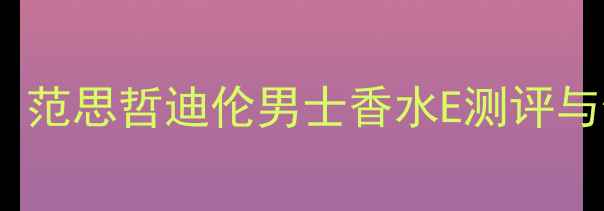 男香界黑马范思哲迪伦男士香水E测评与使用体验全