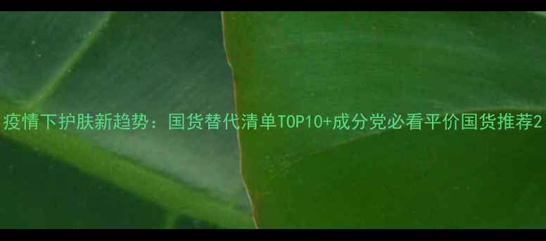 疫情下护肤新趋势国货替代清单TOP10成分党必看平价国货推荐