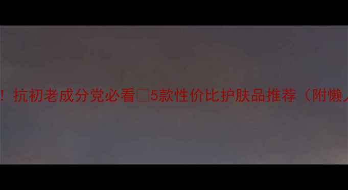 皮肤松驰别慌抗初老成分党必看5款性价比护肤品推荐附懒人护肤流程