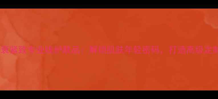 盘龙云海抗衰紧致专业线护肤品解锁肌肤年轻密码打造高级定制美妆方案