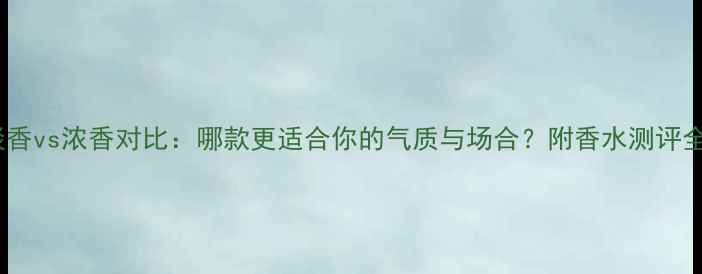 真我淡香vs浓香对比哪款更适合你的气质与场合附香水测评全攻略