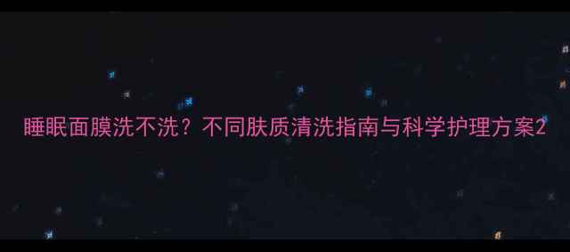 睡眠面膜洗不洗不同肤质清洗指南与科学护理方案