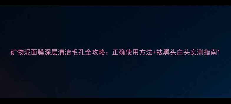 矿物泥面膜深层清洁毛孔全攻略正确使用方法祛黑头白头实测指南