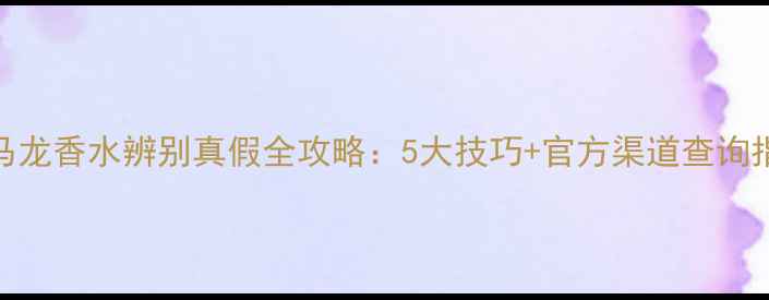 祖马龙香水辨别真假全攻略5大技巧官方渠道查询指南