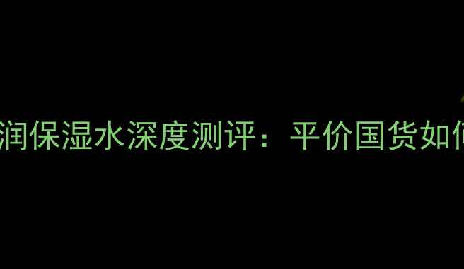 秋冬必备百雀羚倍润保湿水深度测评平价国货如何做到保湿力满分
