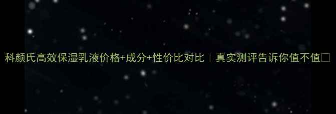 科颜氏高效保湿乳液价格成分性价比对比真实测评告诉你值不值