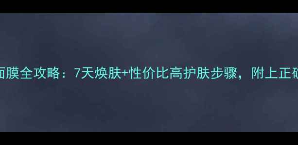 紧致淡纹纤妍慕丝面膜全攻略7天焕肤性价比高护肤步骤附上正确手法和避雷指南