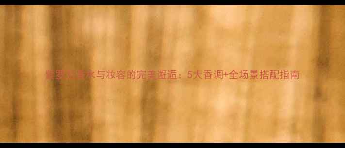 紫罗兰香水与妆容的完美邂逅5大香调全场景搭配指南