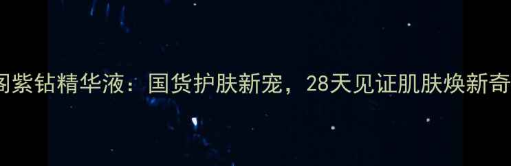 紫颜阁紫钻精华液国货护肤新宠28天见证肌肤焕新奇迹