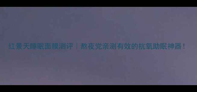 红景天睡眠面膜测评熬夜党亲测有效的抗氧助眠神器