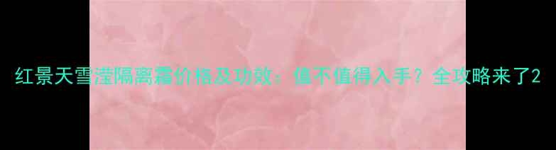 红景天雪滢隔离霜价格及功效值不值得入手全攻略来了