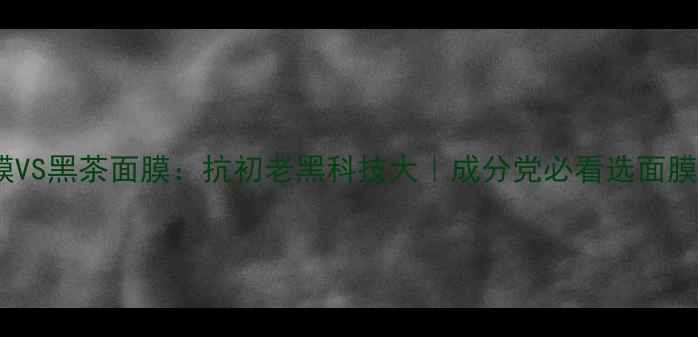 红茶面膜VS黑茶面膜抗初老黑科技大成分党必看选面膜全攻略