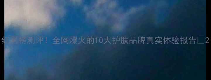 红黑榜测评全网爆火的10大护肤品牌真实体验报告