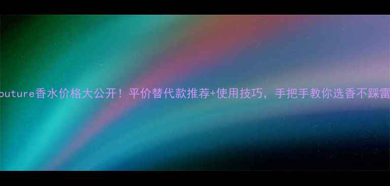 纯couture香水价格大公开平价替代款推荐使用技巧手把手教你选香不踩雷