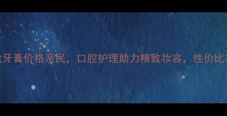 纳爱斯天然盐牙膏价格亲民口腔护理助力精致妆容性价比攻略大公开