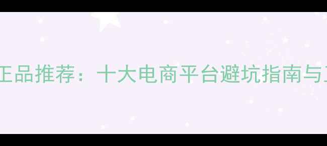 网购护肤品正品推荐十大电商平台避坑指南与正品保障全