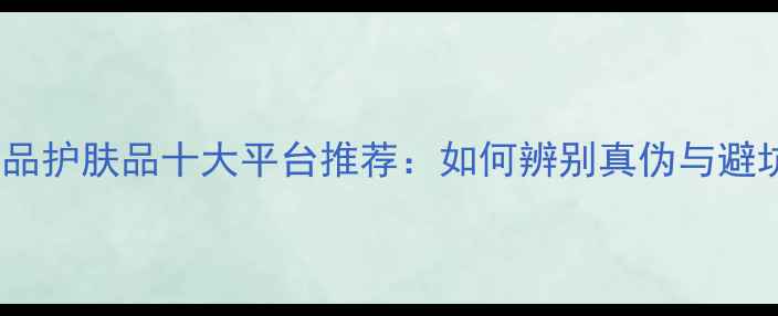 网购正品护肤品十大平台推荐如何辨别真伪与避坑指南