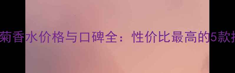 美国Daisy小雏菊香水价格与口碑全性价比最高的5款推荐及选购指南