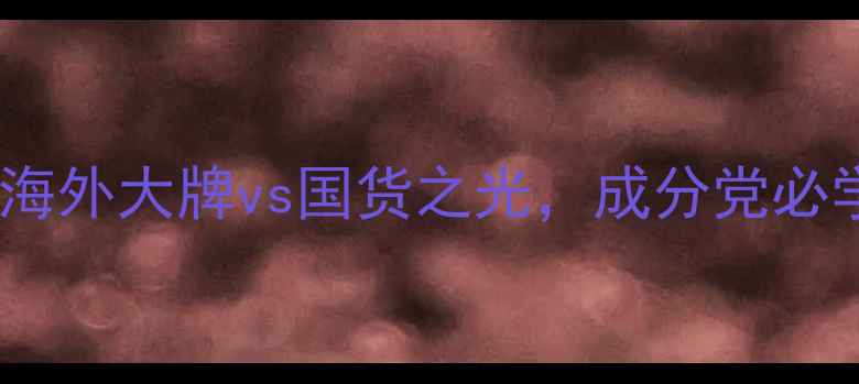 美妆人必看海外大牌vs国货之光成分党必学的平替攻略